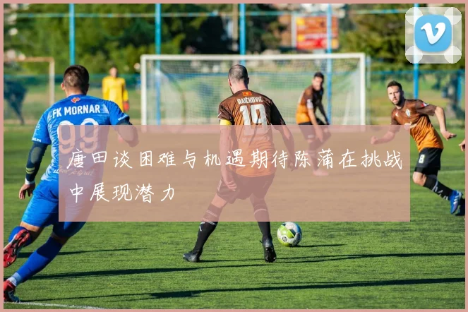唐田谈困难与机遇期待陈蒲在挑战中展现潜力