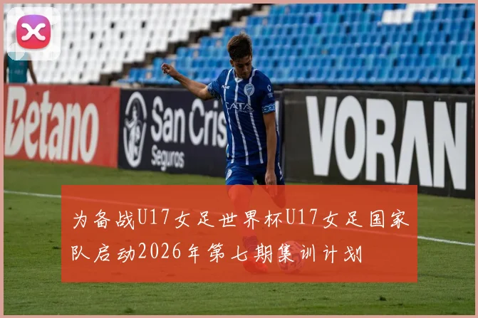 为备战U17女足世界杯U17女足国家队启动2026年第七期集训计划