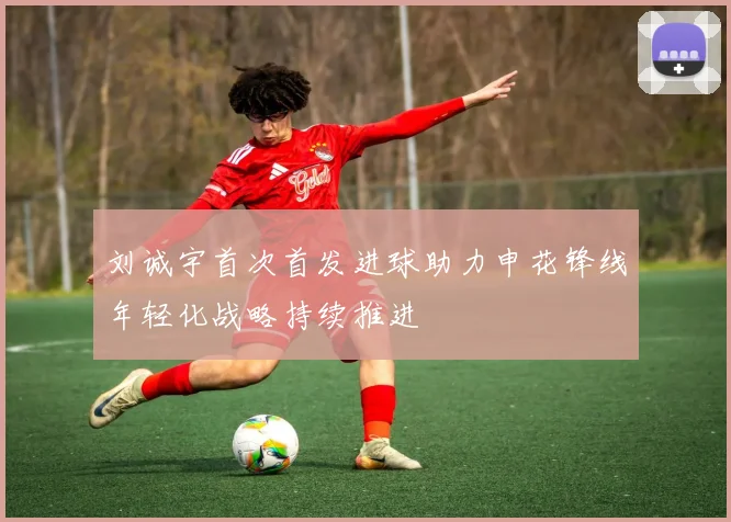 刘诚宇首次首发进球助力申花锋线年轻化战略持续推进