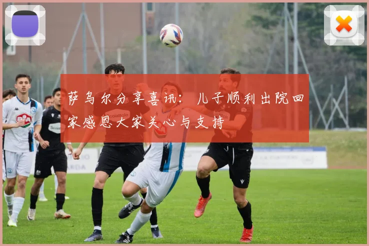 萨乌尔分享喜讯：儿子顺利出院回家感恩大家关心与支持