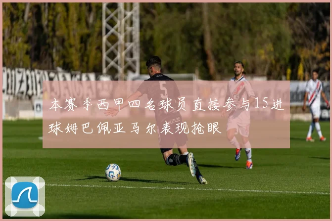 本赛季西甲四名球员直接参与15进球姆巴佩亚马尔表现抢眼