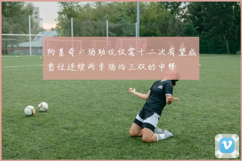 约基奇六场助攻仅需十二次有望成首位连续两季场均三双的中锋