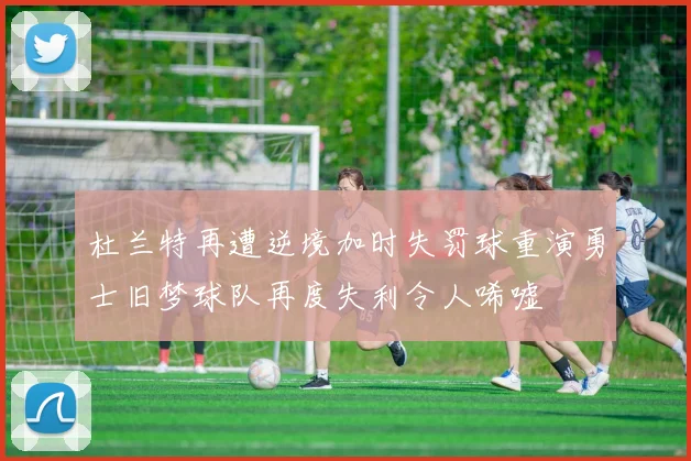 杜兰特再遭逆境加时失罚球重演勇士旧梦球队再度失利令人唏嘘
