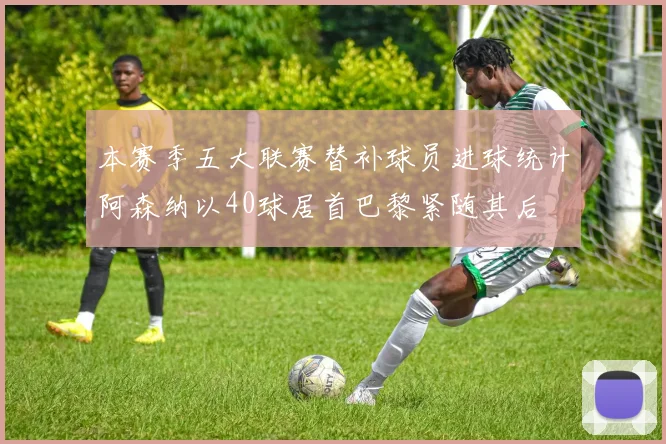 本赛季五大联赛替补球员进球统计阿森纳以40球居首巴黎紧随其后