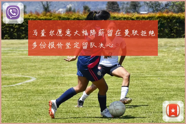 马奎尔愿意大幅降薪留在曼联拒绝多份报价坚定留队决心
