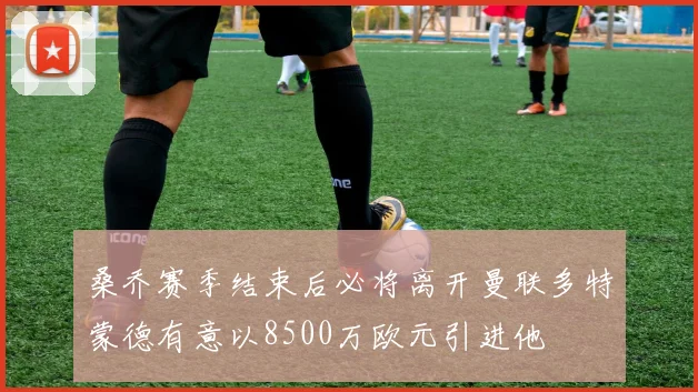 桑乔赛季结束后必将离开曼联多特蒙德有意以8500万欧元引进他