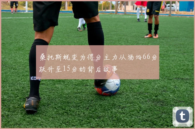 桑托斯蜕变为得分主力从场均66分跃升至15分的背后故事