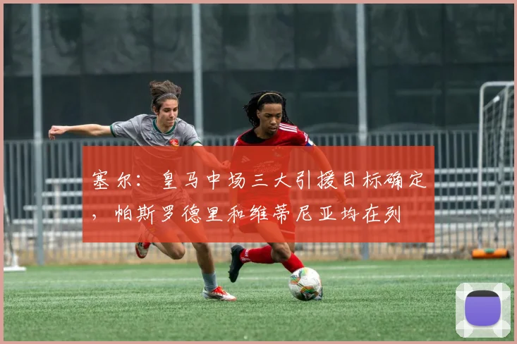 塞尔：皇马中场三大引援目标确定，帕斯罗德里和维蒂尼亚均在列