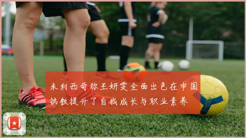 米利西奇称王妍雯全面出色在中国执教提升了自我成长与职业素养