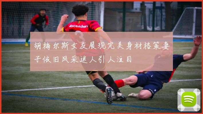胡梅尔斯女友展现完美身材格策妻子依旧风采迷人引人注目
