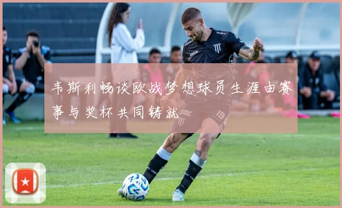 韦斯利畅谈欧战梦想球员生涯由赛事与奖杯共同铸就