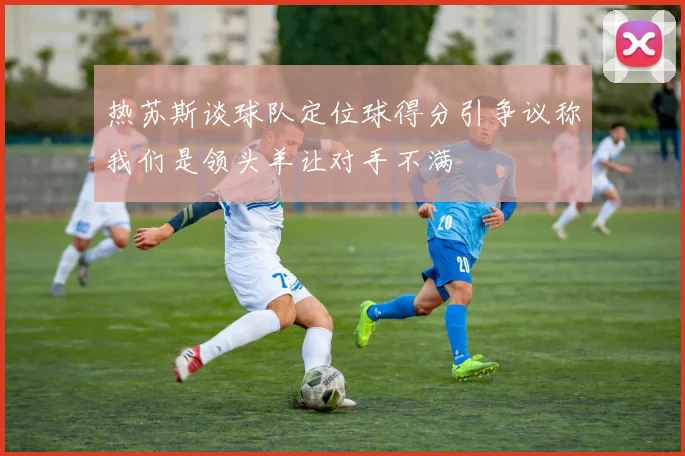 热苏斯谈球队定位球得分引争议称我们是领头羊让对手不满