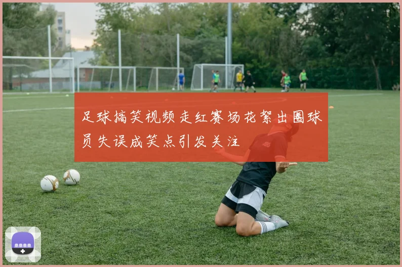 足球搞笑视频走红赛场花絮出圈球员失误成笑点引发关注