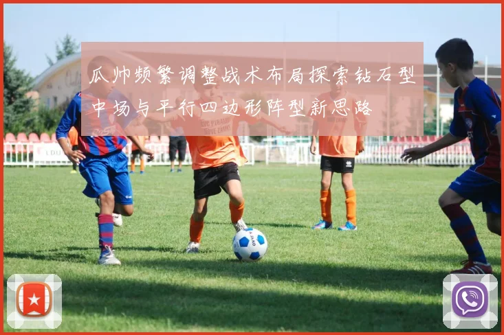 瓜帅频繁调整战术布局探索钻石型中场与平行四边形阵型新思路