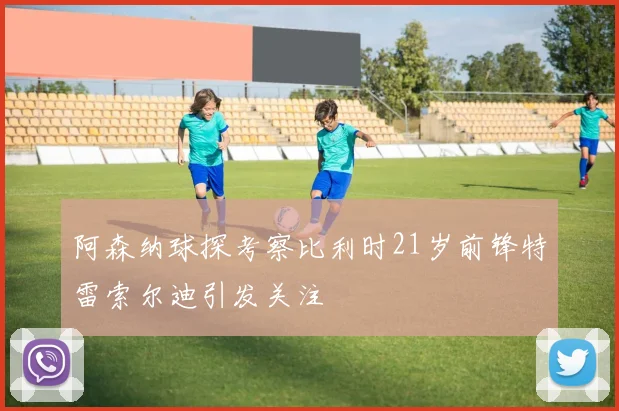 阿森纳球探考察比利时21岁前锋特雷索尔迪引发关注