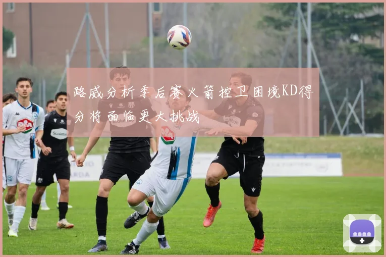 路威分析季后赛火箭控卫困境KD得分将面临更大挑战