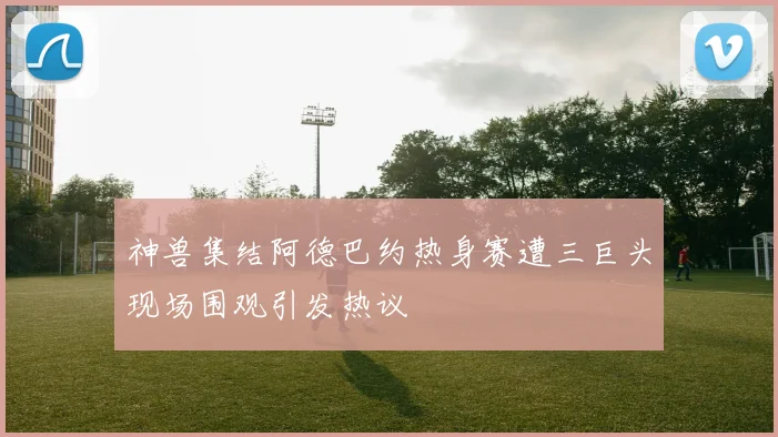 神兽集结阿德巴约热身赛遭三巨头现场围观引发热议