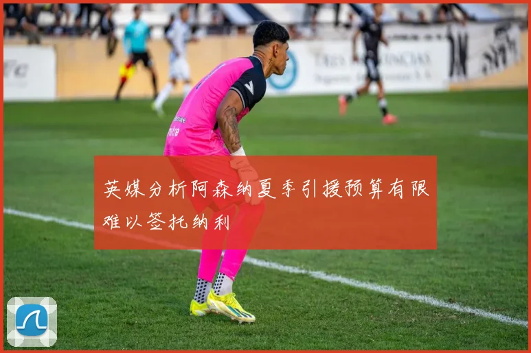 英媒分析阿森纳夏季引援预算有限难以签托纳利