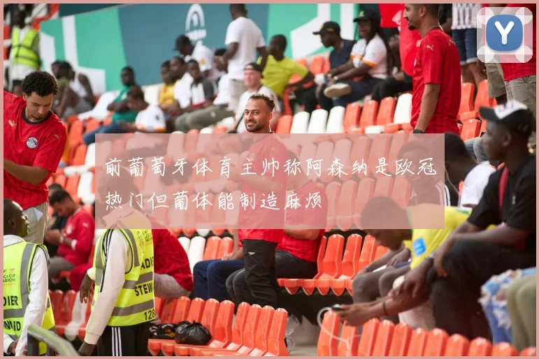 前葡萄牙体育主帅称阿森纳是欧冠热门但葡体能制造麻烦