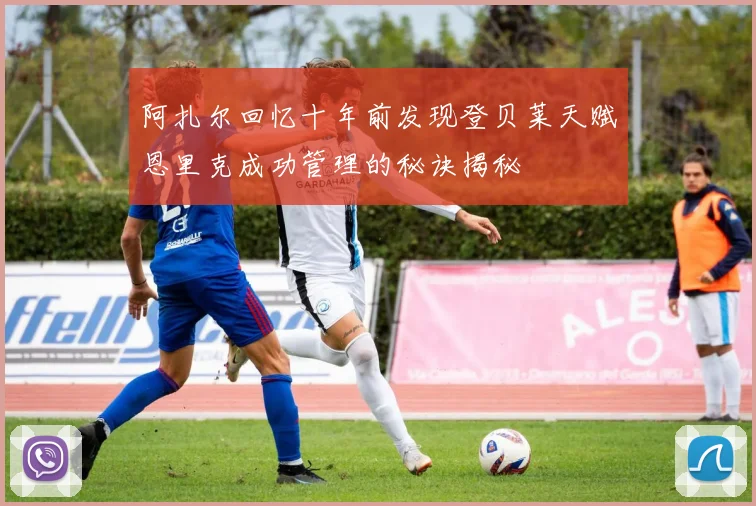 阿扎尔回忆十年前发现登贝莱天赋恩里克成功管理的秘诀揭秘