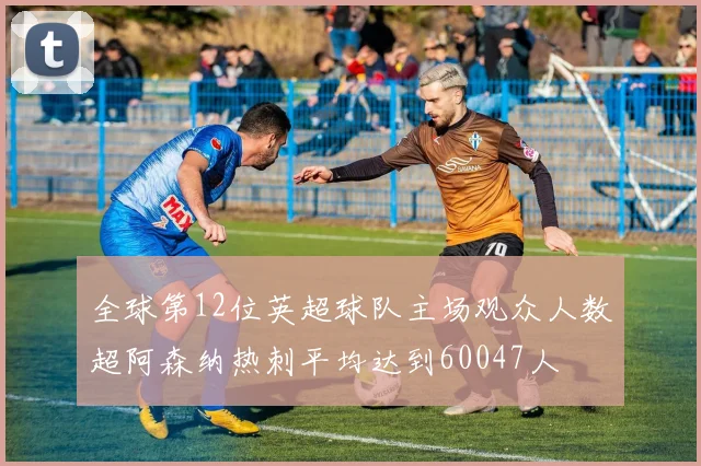 全球第12位英超球队主场观众人数超阿森纳热刺平均达到60047人