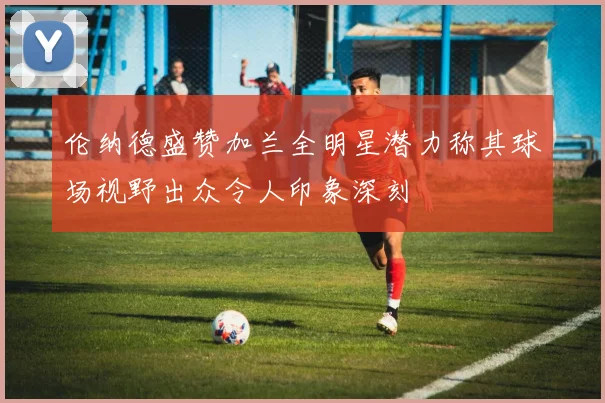 伦纳德盛赞加兰全明星潜力称其球场视野出众令人印象深刻