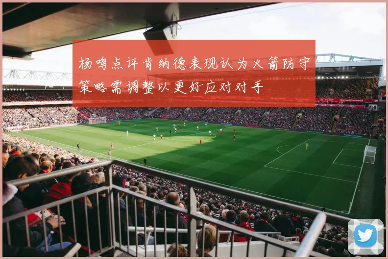 杨鸣点评肯纳德表现认为火箭防守策略需调整以更好应对对手