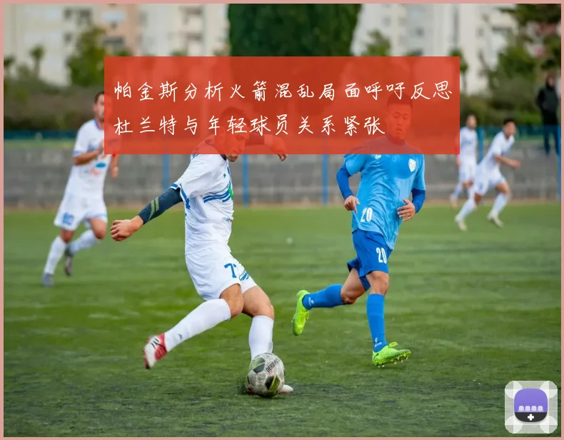 帕金斯分析火箭混乱局面呼吁反思杜兰特与年轻球员关系紧张