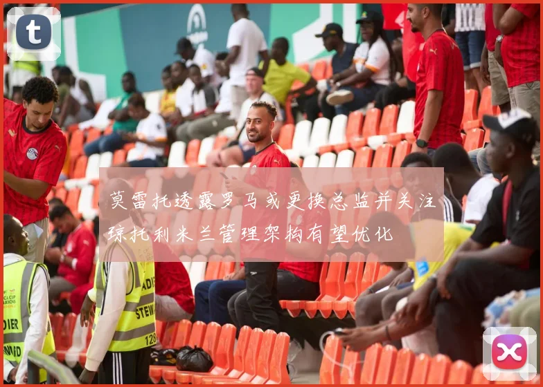 莫雷托透露罗马或更换总监并关注琼托利米兰管理架构有望优化