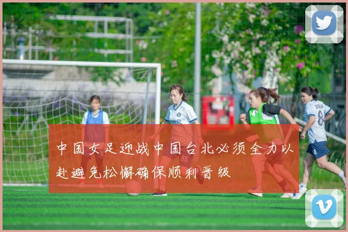 中国女足迎战中国台北必须全力以赴避免松懈确保顺利晋级