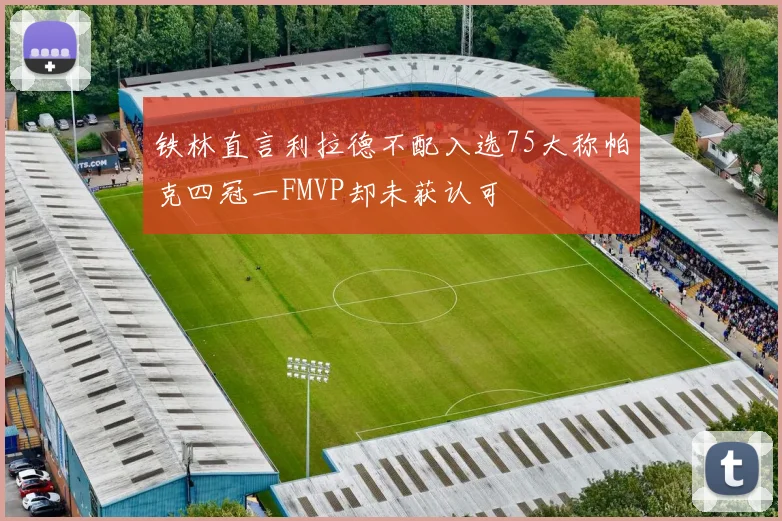 铁林直言利拉德不配入选75大称帕克四冠一FMVP却未获认可
