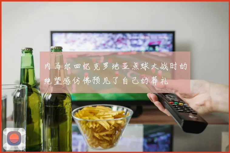 内马尔回忆克罗地亚点球大战时的绝望感仿佛预见了自己的葬礼