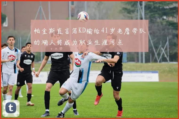 帕金斯直言若KD输给41岁老詹带队的湖人将成为职业生涯污点