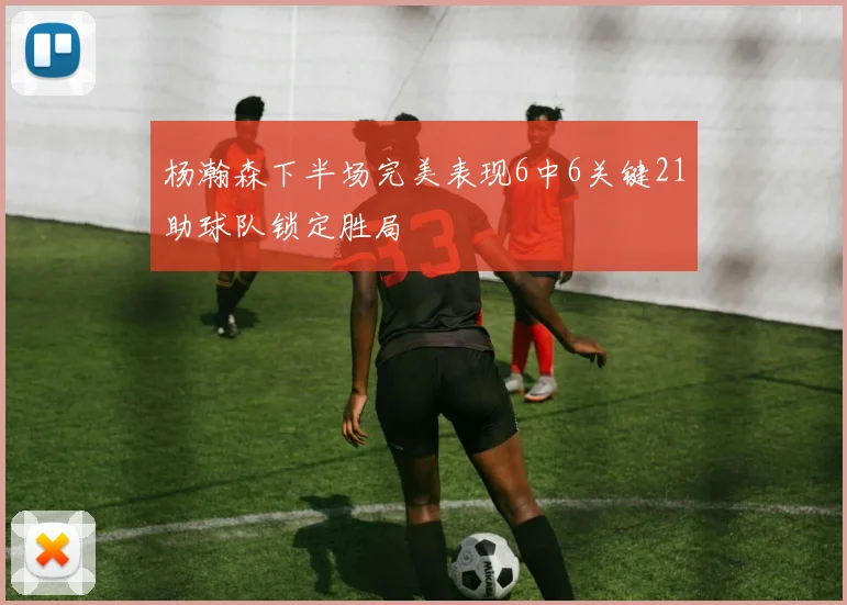 杨瀚森下半场完美表现6中6关键21助球队锁定胜局