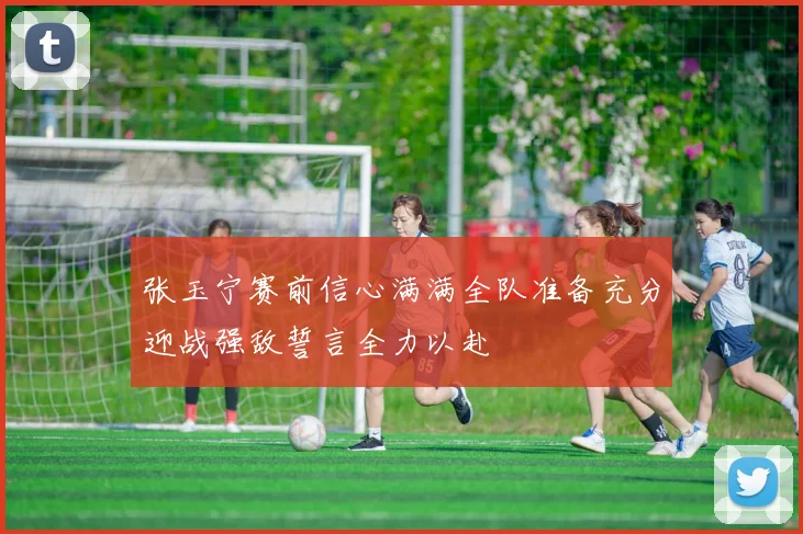 张玉宁赛前信心满满全队准备充分迎战强敌誓言全力以赴