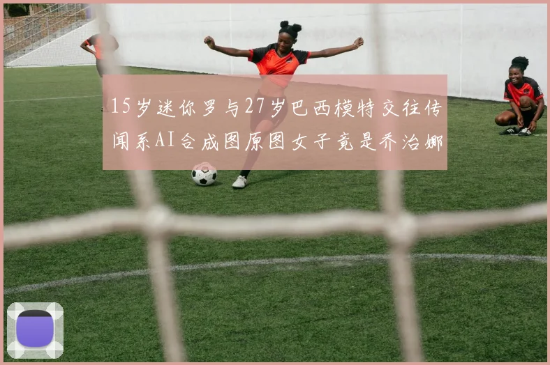 15岁迷你罗与27岁巴西模特交往传闻系AI合成图原图女子竟是乔治娜